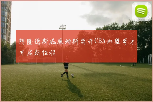 阿隆德斯威廉姆斯离开CBA加盟奇才开启新征程