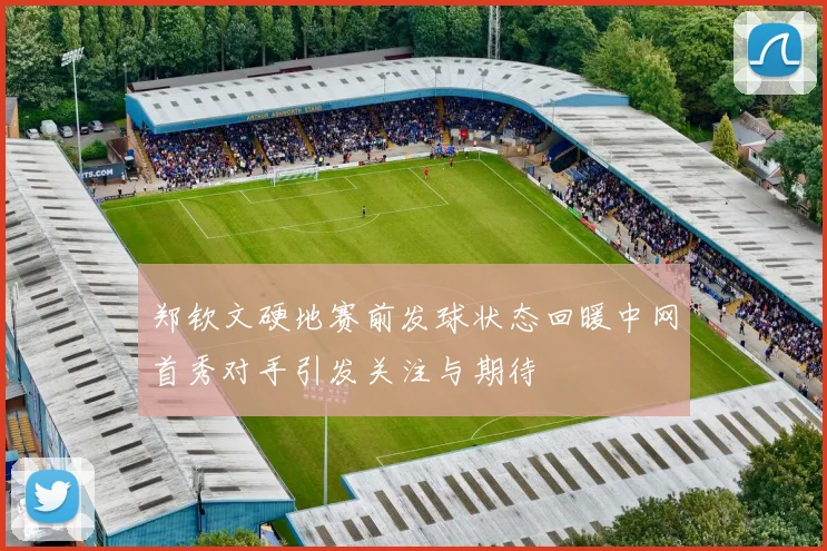 郑钦文硬地赛前发球状态回暖中网首秀对手引发关注与期待