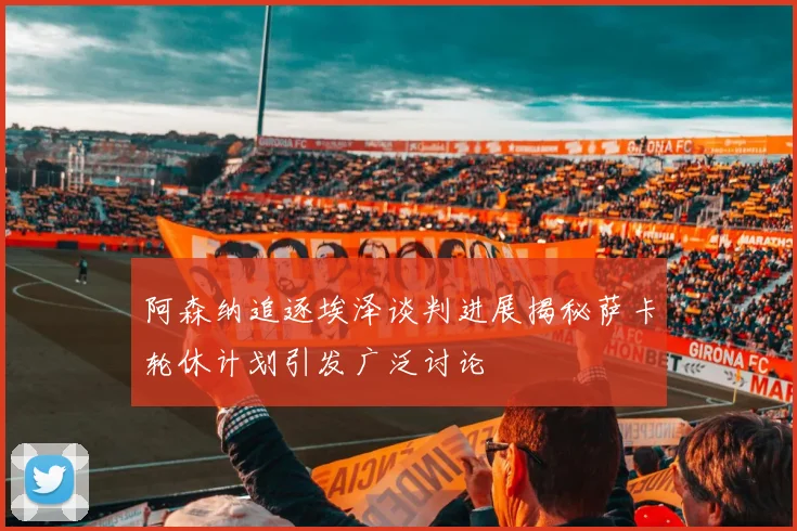 阿森纳追逐埃泽谈判进展揭秘萨卡轮休计划引发广泛讨论