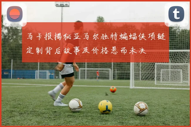马卡报揭秘亚马尔独特蝙蝠侠项链定制背后故事及价格悬而未决